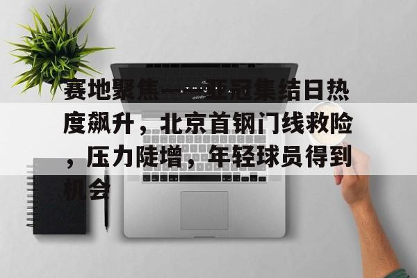 包含赛地聚焦——亚冠集结日热度飙升,北京首钢门线救险,压力陡增,年轻球员得到机会的词条-开云英雄联盟