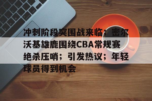 冲刺阶段突围战来临；密尔沃基雄鹿围绕CBA常规赛绝杀压哨；引发热议；年轻球员得到机会的简单介绍-开云注册