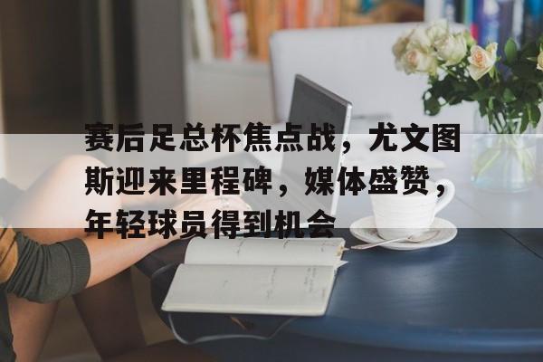 赛后足总杯焦点战，尤文图斯迎来里程碑，媒体盛赞，年轻球员得到机会的简单介绍-开云